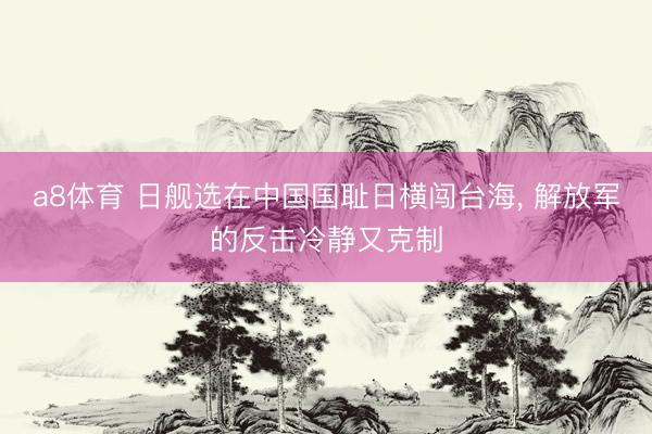 a8体育 日舰选在中国国耻日横闯台海, 解放军的反击冷静又克制