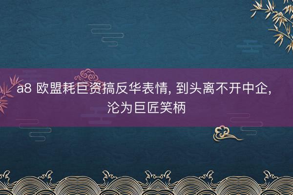 a8 欧盟耗巨资搞反华表情, 到头离不开中企, 沦为巨匠笑柄